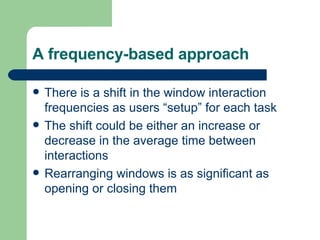 A frequency-based approach There is a shift in the window interaction frequencies as users “setup” for each task The shift could be either an increase or decrease in the average time between interactions Rearranging windows is as significant as opening or closing them 