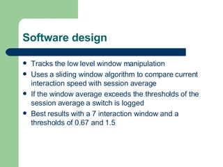 Software design Tracks the low level window manipulation  Uses a sliding window algorithm to compare current interaction speed with session average If the window average exceeds the thresholds of the session average a switch is logged Best results with a 7 interaction window and a thresholds of 0.67 and 1.5 
