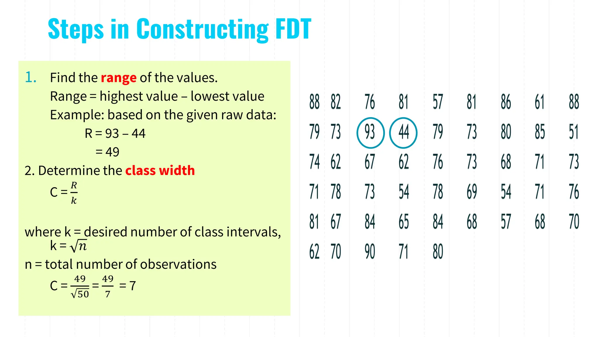 Steps in Constructing FDT
1. Find the range of the values.
Range = highest value – lowest value
Example: based on the given raw data:
R = 93 – 44
= 49
2. Determine the class width
C =
𝑅
𝑘
where k = desired number of class intervals,
k = 𝑛
n = total number of observations
C =
49
50
=
49
7
= 7
 