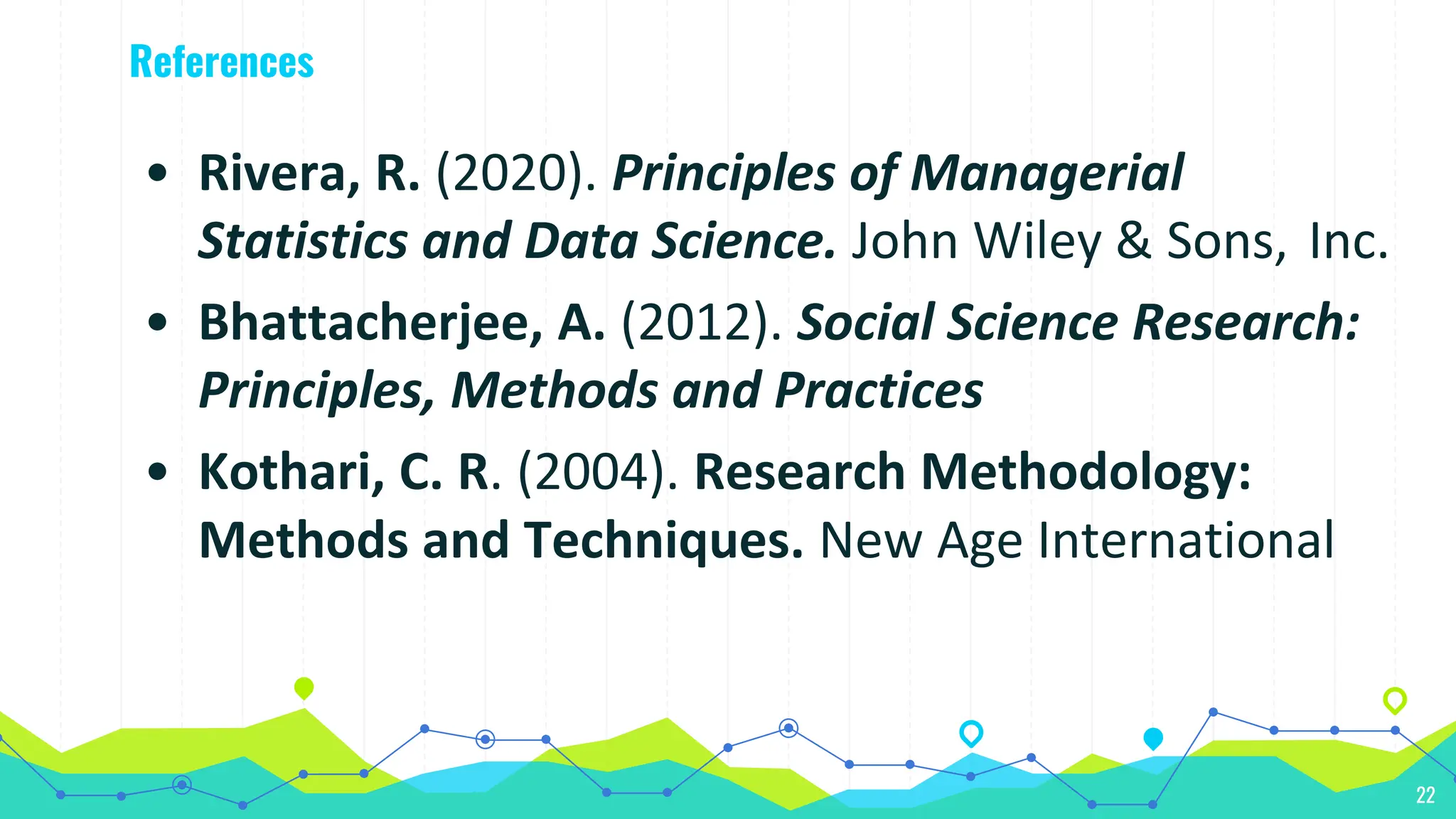 References
22
• Rivera, R. (2020). Principles of Managerial
Statistics and Data Science. John Wiley & Sons, Inc.
• Bhattacherjee, A. (2012). Social Science Research:
Principles, Methods and Practices
• Kothari, C. R. (2004). Research Methodology:
Methods and Techniques. New Age International
 