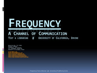 FREQUENCY
A CHANNEL OF COMMUNICATION
TEXT A LIBRARIAN                         @         UNIVERSITY OF CALIFORNIA, IRVINE

BRIAN WILLIAMS, JD | MSLS
RESEARCH LIBRARIAN
CRIMINOLOGY, LAW & SOCIETY
U.S. GOVERNMENT INFORMATION
UNIVERSITY OF CALIFORNIA, IRVINE
brianrw@uci.edu
Brian.williams@gmail.com
http://justcrim.typepad.com
http://twitter.com/briancrime
http://delicious.com/briancrime
http://www.facebook.com/briancrime




                                     Frequency | Text a librarian @ University of California, Irvine
 