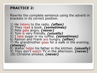  PRACTICE 2:
 Rewrite the complete sentence using the adverb in
brackets in its correct position.
1) He listens to the radio. (often)
2) They read a book. (sometimes)
3) Pete gets angry. (never)
4) Tom is very friendly. (usually)
5) I take sugar in my coffee. (sometimes)
6) Ramon and Frank are hungry. (often)
7) My grandmother goes for a walk in the evening.
(always)
8) Walter helps his father in the kitchen. (usually)
9) They don’t watch TV in the afternoon. (never)
10) Christine smokes. (never)
 