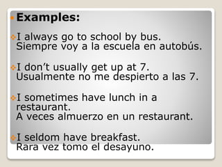  Examples:
I always go to school by bus.
Siempre voy a la escuela en autobús.
I don’t usually get up at 7.
Usualmente no me despierto a las 7.
I sometimes have lunch in a
restaurant.
A veces almuerzo en un restaurant.
I seldom have breakfast.
Rara vez tomo el desayuno.
 
