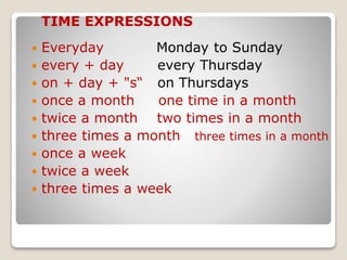  Everyday Monday to Sunday
 every + day every Thursday
 on + day + "s“ on Thursdays
 once a month one time in a month
 twice a month two times in a month
 three times a month three times in a month
 once a week
 twice a week
 three times a week
TIME EXPRESSIONS
 