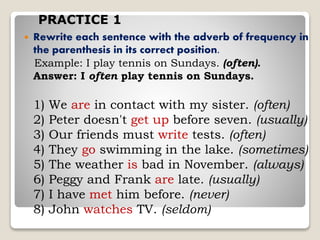  Rewrite each sentence with the adverb of frequency in
the parenthesis in its correct position.
Example: I play tennis on Sundays. (often).
Answer: I often play tennis on Sundays.
1) We are in contact with my sister. (often)
2) Peter doesn't get up before seven. (usually)
3) Our friends must write tests. (often)
4) They go swimming in the lake. (sometimes)
5) The weather is bad in November. (always)
6) Peggy and Frank are late. (usually)
7) I have met him before. (never)
8) John watches TV. (seldom)
PRACTICE 1
 