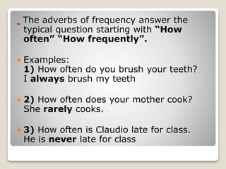 The adverbs of frequency answer the
typical question starting with “How
often” “How frequently”.
 Examples:
1) How often do you brush your teeth?
I always brush my teeth
 2) How often does your mother cook?
She rarely cooks.
 3) How often is Claudio late for class.
He is never late for class
 