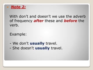  Note 2:
With don’t and doesn’t we use the adverb
of frequency after these and before the
verb.
Example:
- We don’t usually travel.
- She doesn’t usually travel.
 