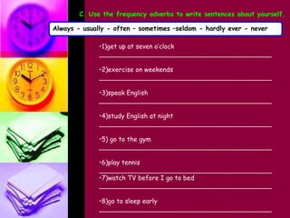 1)get up at seven o’clock ___________________________________________ 2)exercise on weekends ___________________________________________ 3)speak English ___________________________________________ 4)study English at night ___________________________________________ 5) go to the gym ___________________________________________ 6)play tennis ___________________________________________ 7)watch TV before I go to bed ___________________________________________ 8)go to sleep early ___________________________________________ C. Use the frequency adverbs to write sentences about yourself. Always - usually - often – sometimes –seldom - hardly ever - never 