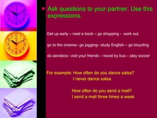 Ask questions to your partner. Use this expressions. Get up early – read a book – go shopping -  work out go to the cinema– go jogging– study English – go bicycling do aerobics– visit your friends – travel by bus – play soccer For example: How often do you dance salsa? I never dance salsa How often do you send a mail? I send a mail three times a week  