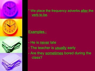 * We place the frequency adverbs  after  the  verb to be . Examples : - He is  never  late - The teacher is  usually  early - Are they  sometimes  bored during the class? 