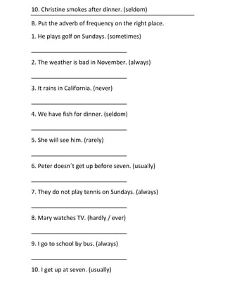 10. Christine smokes after dinner. (seldom)

B. Put the adverb of frequency on the right place.
1. He plays golf on Sundays. (sometimes)
_____________________________
2. The weather is bad in November. (always)
_____________________________
3. It rains in California. (never)
_____________________________
4. We have fish for dinner. (seldom)
_____________________________
5. She will see him. (rarely)
_____________________________
6. Peter doesn´t get up before seven. (usually)
_____________________________
7. They do not play tennis on Sundays. (always)
_____________________________
8. Mary watches TV. (hardly / ever)
_____________________________
9. I go to school by bus. (always)
_____________________________
10. I get up at seven. (usually)
 