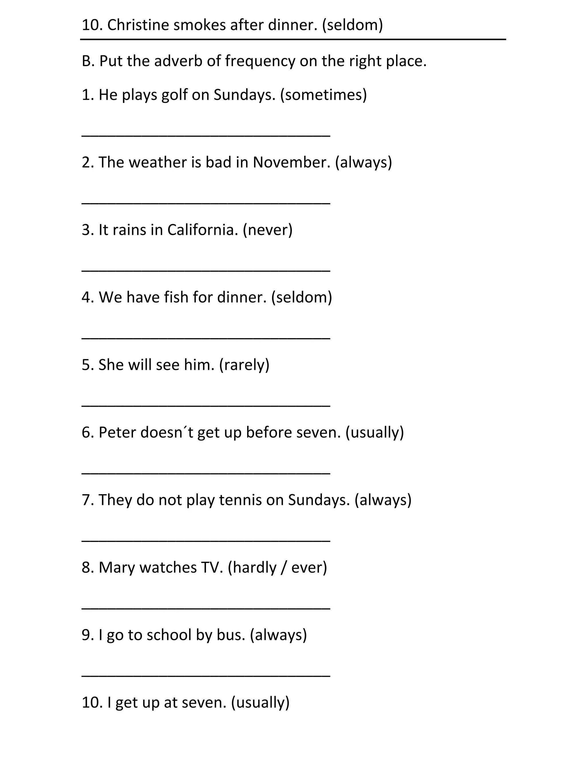 10. Christine smokes after dinner. (seldom)

B. Put the adverb of frequency on the right place.
1. He plays golf on Sundays. (sometimes)
_____________________________
2. The weather is bad in November. (always)
_____________________________
3. It rains in California. (never)
_____________________________
4. We have fish for dinner. (seldom)
_____________________________
5. She will see him. (rarely)
_____________________________
6. Peter doesn´t get up before seven. (usually)
_____________________________
7. They do not play tennis on Sundays. (always)
_____________________________
8. Mary watches TV. (hardly / ever)
_____________________________
9. I go to school by bus. (always)
_____________________________
10. I get up at seven. (usually)
 