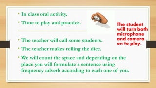 • In class oral activity.
• Time to play and practice.
• The teacher will call some students.
• The teacher makes rolling the dice.
• We will count the space and depending on the
place you will formulate a sentence using
frequency adverb according to each one of you.
The student
will turn both
microphone
and camera
on to play.
 
