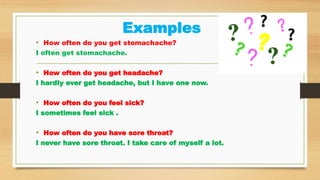 Examples
• How often do you get stomachache?
I often get stomachache.
• How often do you get headache?
I hardly ever get headache, but I have one now.
• How often do you feel sick?
I sometimes feel sick .
• How often do you have sore throat?
I never have sore throat. I take care of myself a lot.
 