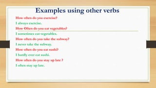 Examples using other verbs
How often do you exercise?
I always exercise.
How Often do you eat vegetables?
I sometimes eat vegetables.
How often do you take the subway?
I never take the subway.
How often do you eat sushi?
I hardly ever eat sushi.
How often do you stay up late ?
I often stay up late.
 