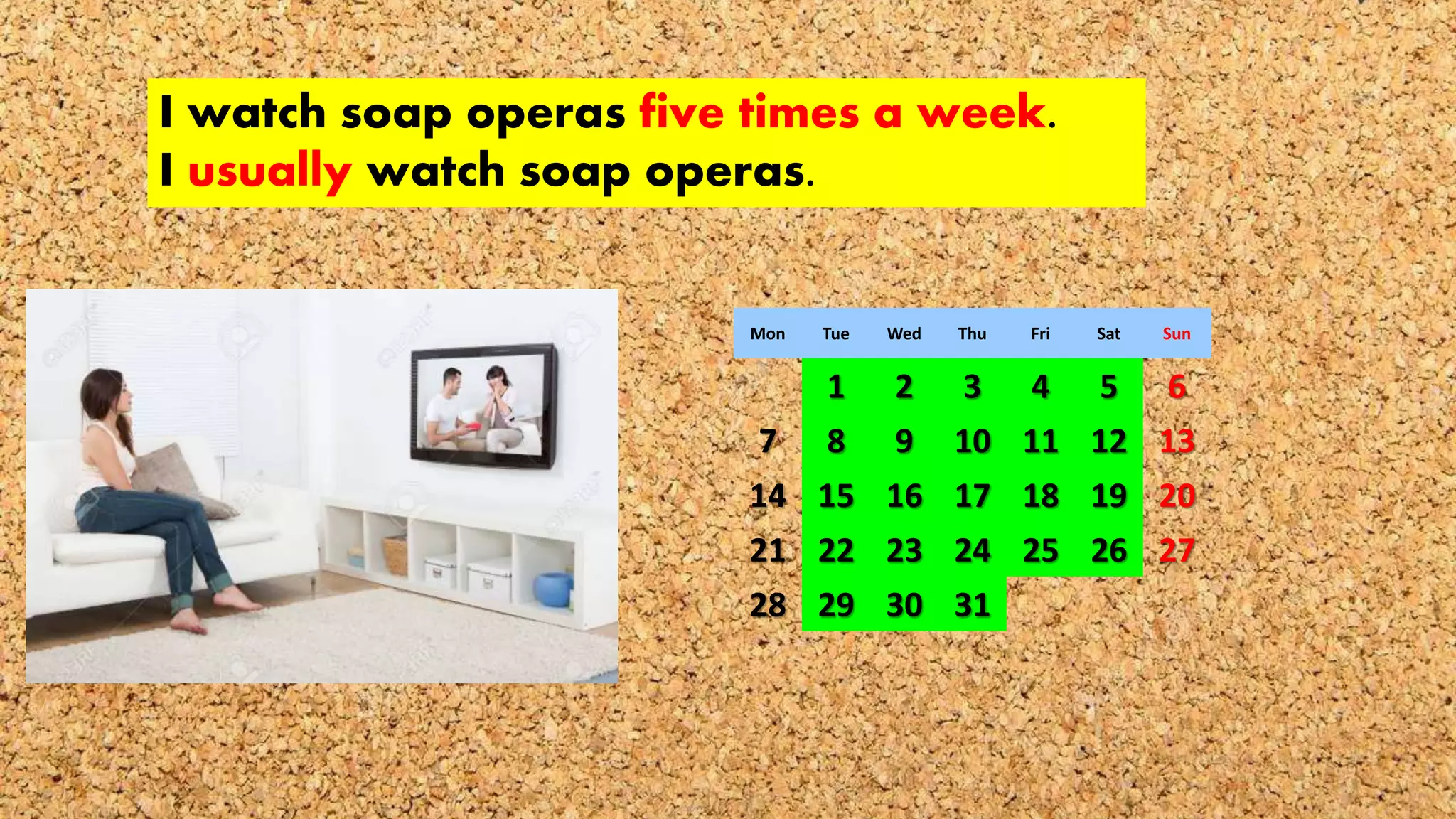I watch soap operas five times a week.
I usually watch soap operas.
Mon Tue Wed Thu Fri Sat Sun
1 2 3 4 5 6
7 8 9 10 11 12 13
14 15 16 17 18 19 20
21 22 23 24 25 26 27
28 29 30 31
 