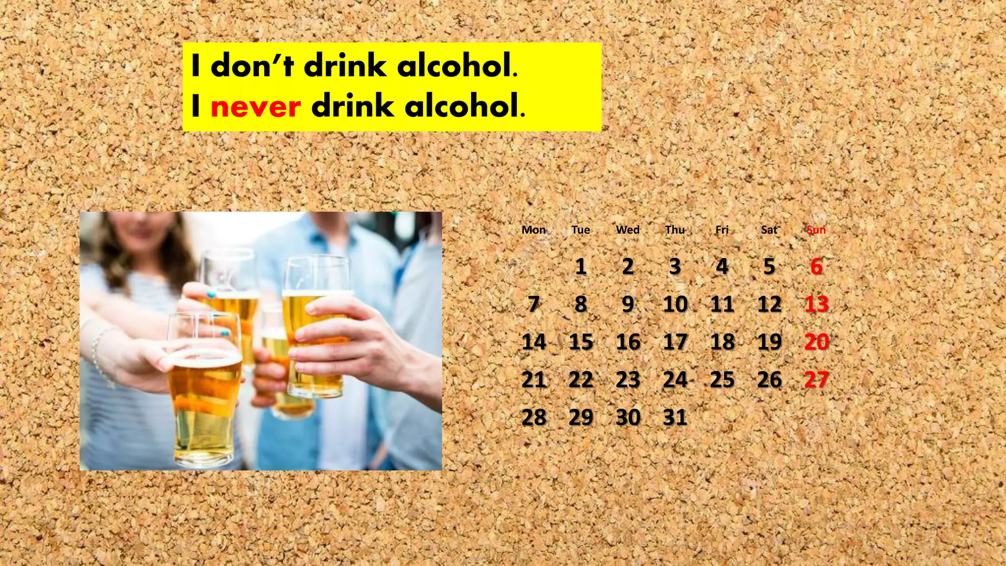 I don’t drink alcohol.
I never drink alcohol.
Mon Tue Wed Thu Fri Sat Sun
1 2 3 4 5 6
7 8 9 10 11 12 13
14 15 16 17 18 19 20
21 22 23 24 25 26 27
28 29 30 31
 