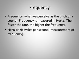 Frequency
• Frequency: what we perceive as the pitch of a
sound. Frequency is measured in Hertz. The
faster the rate, the higher the frequency.
• Hertz (Hz): cycles per second (measurement of
frequency).
 