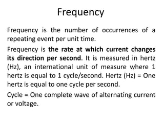 Frequency
Frequency is the number of occurrences of a
repeating event per unit time.
Frequency is the rate at which current changes
its direction per second. It is measured in hertz
(Hz), an international unit of measure where 1
hertz is equal to 1 cycle/second. Hertz (Hz) = One
hertz is equal to one cycle per second.
Cycle = One complete wave of alternating current
or voltage.
 