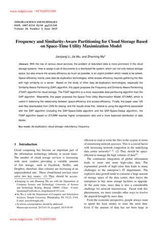 TSINGHUA SCIENCE AND TECHNOLOGY
ISSNll1007-0214ll02/10llpp233-245
Volume 20, Number 3, June 2015
Frequency and Similarity-Aware Partitioning for Cloud Storage Based
on Space-Time Utility Maximization Model
Jianjiang Li, Jie Wu, and Zhanning Ma
Abstract: With the rise of various cloud services, the problem of redundant data is more prominent in the cloud
storage systems. How to assign a set of documents to a distributed ﬁle system, which can not only reduce storage
space, but also ensure the access efﬁciency as much as possible, is an urgent problem which needs to be solved.
Space-efﬁciency mainly uses data de-duplication technologies, while access-efﬁciency requires gathering the ﬁles
with high similarity on a server. Based on the study of other data de-duplication technologies, especially the
Similarity-Aware Partitioning (SAP) algorithm, this paper proposes the Frequency and Similarity-Aware Partitioning
(FSAP) algorithm for cloud storage. The FSAP algorithm is a more reasonable data partitioning algorithm than the
SAP algorithm. Meanwhile, this paper proposes the Space-Time Utility Maximization Model (STUMM), which is
useful in balancing the relationship between space-efﬁciency and access-efﬁciency. Finally, this paper uses 100
web ﬁles downloaded from CNN for testing, and the results show that, relative to using the algorithms associated
with the SAP algorithm (including the SAP-Space-Delta algorithm and the SAP-Space-Dedup algorithm), the
FSAP algorithm based on STUMM reaches higher compression ratio and a more balanced distribution of data
blocks.
Key words: de-duplication; cloud storage; redundancy; frequency
1 Introduction
Cloud computing has become an important part of
the information technology industry in recent times.
The number of cloud storage services is increasing
with most vendors providing a variable amount
of free storage, such as Facebook, Netﬂix, and
Dropbox; therefore, data volumes are increasing at an
unprecedented rate. These cloud-based services must
solve two key issues: (1) They should be access-
Jianjiang Li and Zhanning Ma are with the Department of
Computer Science and Technology, University of Science
and Technology Beijing, Beijing 100083, China. E-mail:
lijianjiang@ustb.edu.cn; ningzhanma@163.com.
Jie Wu is with the Department of Computer and Information
Sciences, Temple University, Philadelphia, PA 19122, USA.
E-mail: jiewu@temple.edu.
To whom correspondence should be addressed.
Manuscript received: 2015-03-16; accepted: 2015-05-04
efﬁcient to read or write the ﬁles in the system in terms
of minimizing network accesses. This is a crucial factor
with increasing network congestion in the underlying
data center networks[1, 2]
. (2) They should be space-
efﬁcient to manage the high volumes of data[3]
.
The continuous integration of global information
leads to more and more high-value data. The
exponential growth of high-value data leads to many
challenges to the enterprise’s IT departments. The
explosive data growth tends to consume a large amount
of storage space of the data center, then forces the
enterprises to buy more storage facilities to upgrade.
At the same time, mass data is also a considerable
challenge for network transmission. Faced with this
phenomenon, we must consider other ways to resolve
the anguish brought by mass data.
From the economic perspective, people always want
to spend the least money to store the most data.
Even if the amount of data has not been large in
www.redpel.com +917620593389
www.redpel.com +917620593389
 