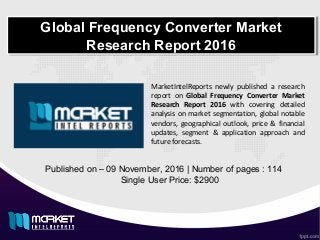 Global Frequency Converter Market
Research Report 2016
Global Frequency Converter Market
Research Report 2016
Published on – 09 November, 2016 | Number of pages : 114
Single User Price: $2900
MarketIntelReports newly published a research
report on Global Frequency Converter Market
Research Report 2016 with covering detailed
analysis on market segmentation, global notable
vendors, geographical outlook, price & financial
updates, segment & application approach and
future forecasts.
 