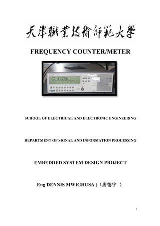 1
FREQUENCY COUNTER/METER
SCHOOL OF ELECTRICAL AND ELECTRONIC ENGINEERING
DEPARTMENT OF SIGNAL AND INFORMATION PROCESSING
EMBEDDED SYSTEM DESIGN PROJECT
Eng DENNIS MWIGHUSA (（唐德宁 ）
 