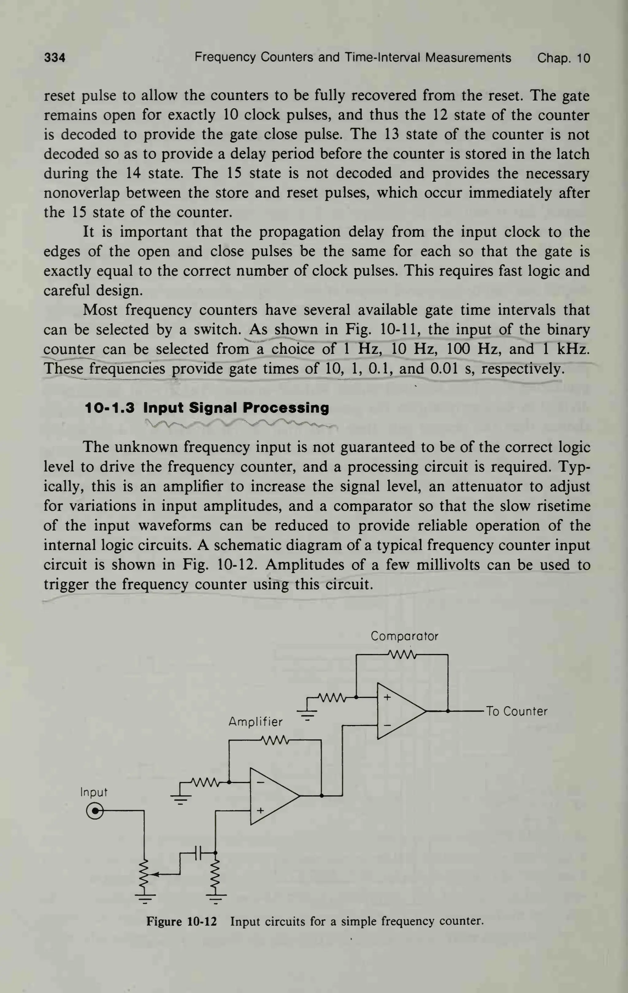 334 Frequency Counters and Time-Interval Measurements Chap. 10
reset pulse to allow the counters to be fully recovered from the reset. The gate
remains open for exactly 10 clock pulses, and thus the 12 state of the counter
is decoded to provide the gate close pulse. The 13 state of the counter is not
decoded so as to provide a delay period before the counter is stored in the latch
during the 14 state. The 15 state is not decoded and provides the necessary
nonoverlap between the store and reset pulses, which occur immediately after
the 15 state of the counter.
It is important that the propagation delay from the input clock to the
edges of the open and close pulses be the same for each so that the gate is
exactly equal to the correct number of clock pulses. This requires fast logic and
careful design.
Most frequency counters have several available gate time intervals that
can be selected by a switch. As shown in Fig. 10-11, the input of the binary
counter can be selected from a choice of 1 Hz, 10 Hz, 100 Hz, and 1 kHz.
These frequencies provide gate times of 10, 1, 0.1, and 0.01 s, respectively.
10-1.3 Input Signal Processing
The unknown frequency input is not guaranteed to be of the correct logic
level to drive the frequency counter, and a processing circuit is required. Typ-
ically, this is an amplifier to increase the signal level, an attenuator to adjust
for variations in input amplitudes, and a comparator so that the slow risetime
of the input waveforms can be reduced to provide reliable operation of the
internal logic circuits. A schematic diagram of a typical frequency counter input
circuit is shown in Fig. 10-12. Amplitudes of a few millivolts can be used to
trigger the frequency counter using this circuit.
Comparator
—WA
Amplifier
I
VWV
To Counter
Input
©
H
Figure 10-12 Input circuits for a simple frequency counter.
 
