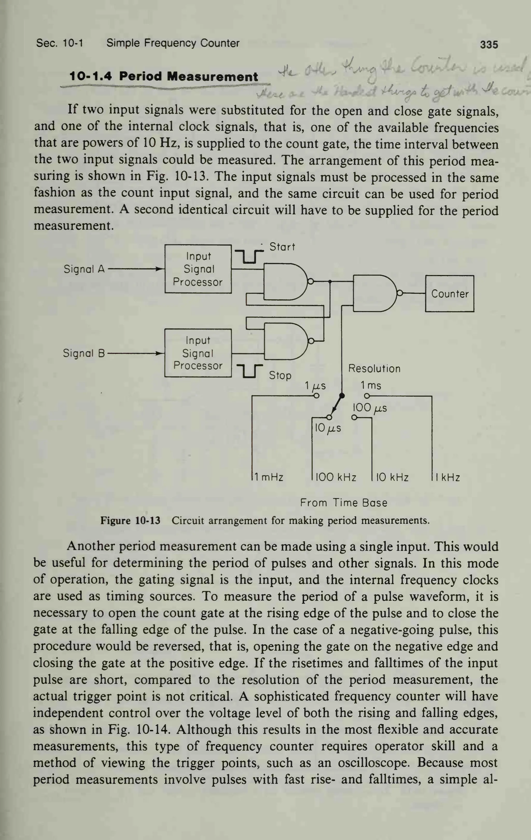 Sec. 10-1 Simple Frequency Counter 335
10-1.4 Period Measurement .
* ^^ '
'
If two input signals were substituted for the open and close gate signals,
and one of the internal clock signals, that is, one of the available frequencies
that are powers of 10 Hz, is supplied to the count gate, the time interval between
the two input signals could be measured. The arrangement of this period mea-
suring is shown in Fig. 10-13. The input signals must be processed in the same
fashion as the count input signal, and the same circuit can be used for period
measurement. A second identical circuit will have to be supplied for the period
measurement.
Signal A
Signal B-
Input
Signal
Processor
IS
Start
1
—
Input
Signal
Processor
1
IS Stop
Counter
Resolution
1 ms
o
00fxs
1 mHz
lO/zs
I00 kHz 10 kHz I kHz
From Time Base
Figure 10-13 Circuit arrangement for making period measurements.
Another period measurement can be made using a single input. This would
be useful for determining the period of pulses and other signals. In this mode
of operation, the gating signal is the input, and the internal frequency clocks
are used as timing sources. To measure the period of a pulse waveform, it is
necessary to open the count gate at the rising edge of the pulse and to close the
gate at the falling edge of the pulse. In the case of a negative-going pulse, this
procedure would be reversed, that is, opening the gate on the negative edge and
closing the gate at the positive edge. If the risetimes and falltimes of the input
pulse are short, compared to the resolution of the period measurement, the
actual trigger point is not critical. A sophisticated frequency counter will have
independent control over the voltage level of both the rising and falling edges,
as shown in Fig. 10-14. Although this results in the most flexible and accurate
measurements, this type of frequency counter requires operator skill and a
method of viewing the trigger points, such as an oscilloscope. Because most
period measurements involve pulses with fast rise- and falltimes, a simple al-
 