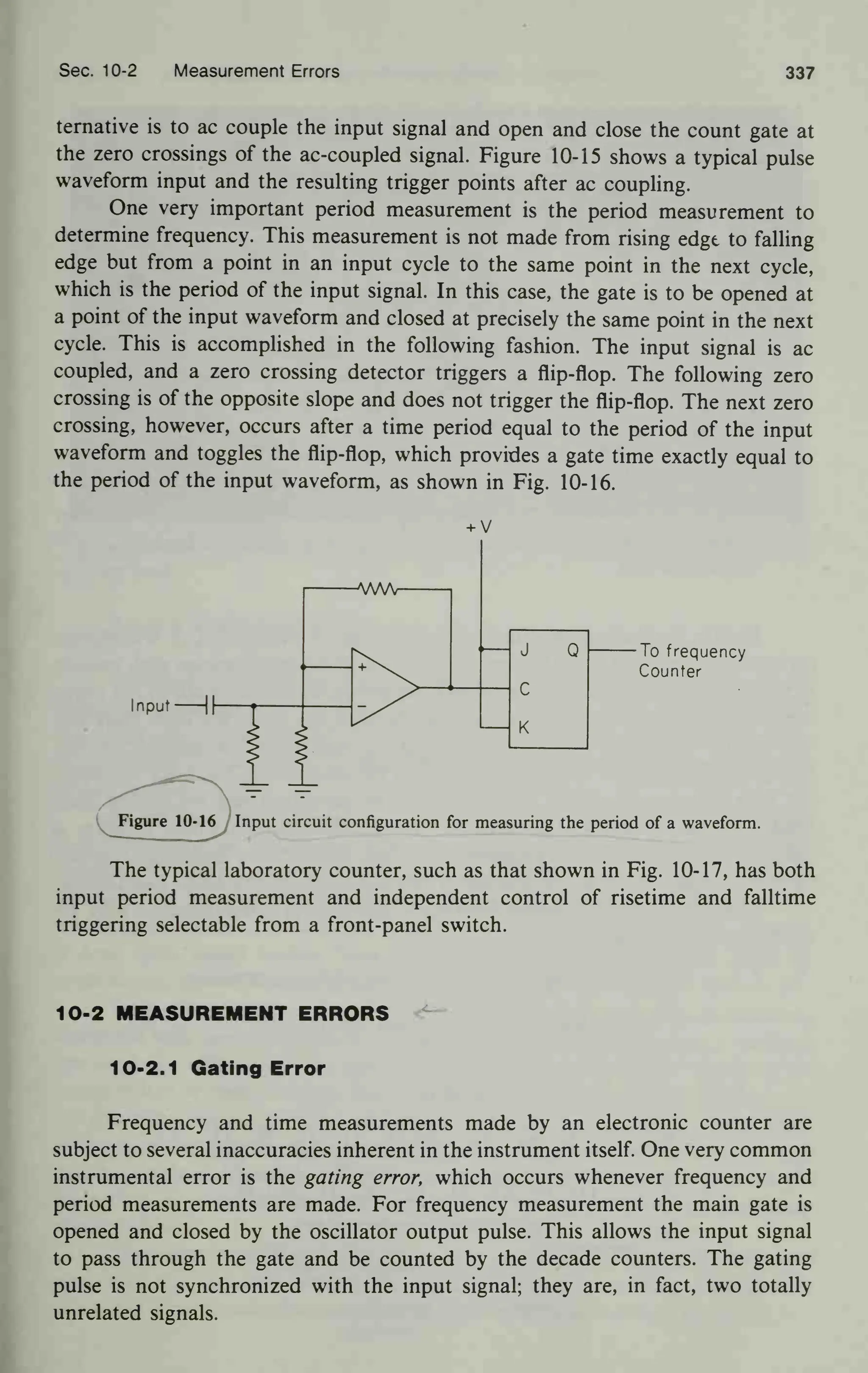 Sec. 10-2 Measurement Errors 337
ternative is to ac couple the input signal and open and close the count gate at
the zero crossings of the ac-coupled signal. Figure 10-15 shows a typical pulse
waveform input and the resulting trigger points after ac coupling.
One very important period measurement is the period measurement to
determine frequency. This measurement is not made from rising edge to falling
edge but from a point in an input cycle to the same point in the next cycle,
which is the period of the input signal. In this case, the gate is to be opened at
a point of the input waveform and closed at precisely the same point in the next
cycle. This is accomplished in the following fashion. The input signal is ac
coupled, and a zero crossing detector triggers a flip-flop. The following zero
crossing is of the opposite slope and does not trigger the flip-flop. The next zero
crossing, however, occurs after a time period equal to the period of the input
waveform and toggles the flip-flop, which provides a gate time exactly equal to
the period of the input waveform, as shown in Fig. 10-16.
J Q
c
K
To frequency
Counter
Figure 10-16 Input circuit configuration for measuring the period of a waveform.
The typical laboratory counter, such as that shown in Fig. 10-17, has both
input period measurement and independent control of risetime and falltime
triggering selectable from a front-panel switch.
10-2 MEASUREMENT ERRORS
10-2.1 Gating Error
Frequency and time measurements made by an electronic counter are
subject to several inaccuracies inherent in the instrument itself. One very common
instrumental error is the gating error, which occurs whenever frequency and
period measurements are made. For frequency measurement the main gate is
opened and closed by the oscillator output pulse. This allows the input signal
to pass through the gate and be counted by the decade counters. The gating
pulse is not synchronized with the input signal; they are, in fact, two totally
unrelated signals.
 
