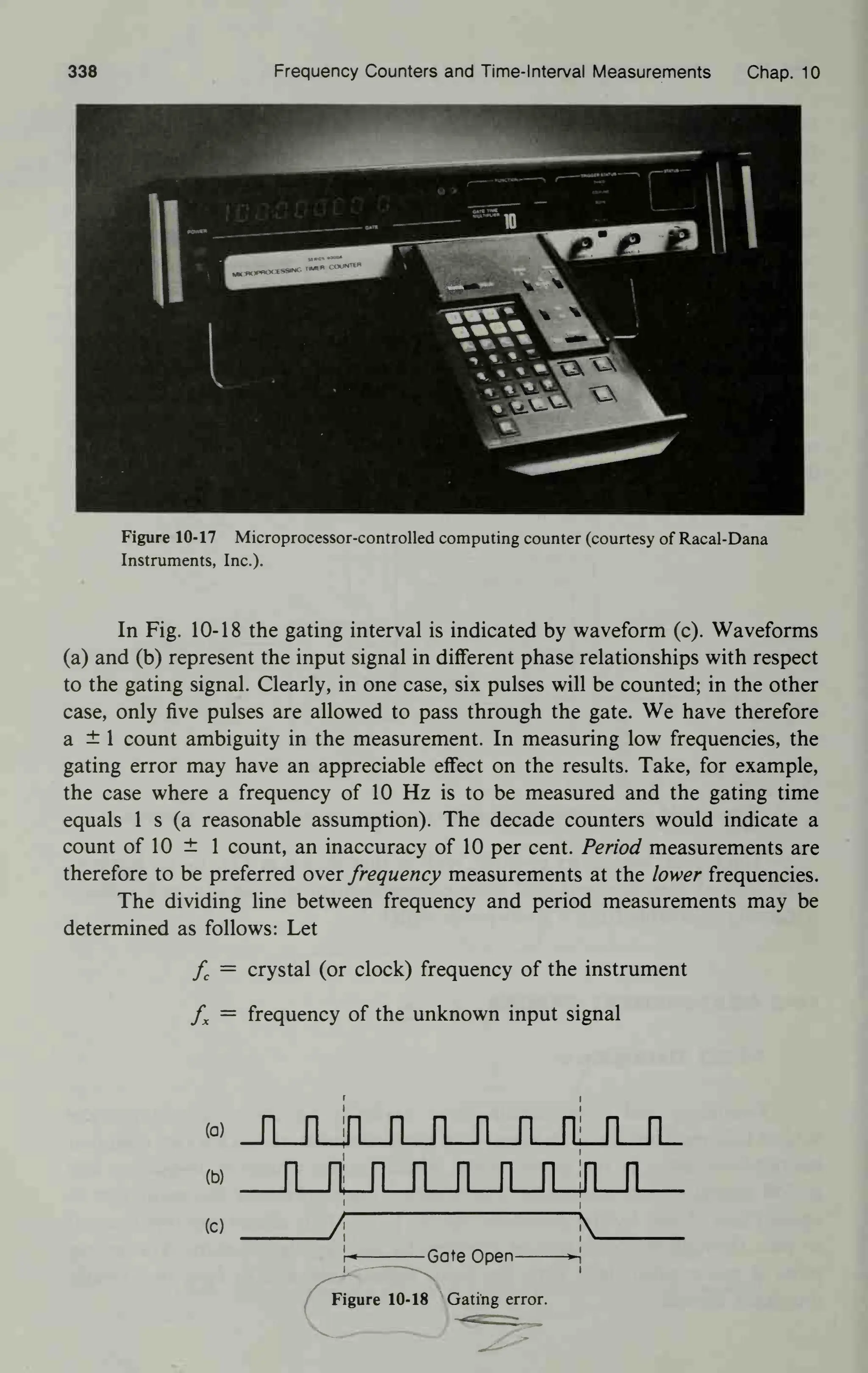 338 Frequency Counters and Time-Interval Measurements Chap. 10
Figure 10-17 Microprocessor-controlled computing counter (courtesy of Racal-Dana
Instruments, Inc.).
In Fig. 10-18 the gating interval is indicated by waveform (c). Waveforms
(a) and (b) represent the input signal in different phase relationships with respect
to the gating signal. Clearly, in one case, six pulses will be counted; in the other
case, only five pulses are allowed to pass through the gate. We have therefore
a ± 1 count ambiguity in the measurement. In measuring low frequencies, the
gating error may have an appreciable effect on the results. Take, for example,
the case where a frequency of 10 Hz is to be measured and the gating time
equals 1 s (a reasonable assumption). The decade counters would indicate a
count of 10 ± 1 count, an inaccuracy of 10 per cent. Period measurements are
therefore to be preferred over frequency measurements at the lower frequencies.
The dividing line between frequency and period measurements may be
determined as follows: Let
fc
= crystal (or clock) frequency of the instrument
fx
= frequency of the unknown input signal
w JuuuLrui_rLJo_n_
« _n_JtTLJuiJuua_n_
w / N
r« Gate Open »•{
Figure 10-18 Gating error.
 