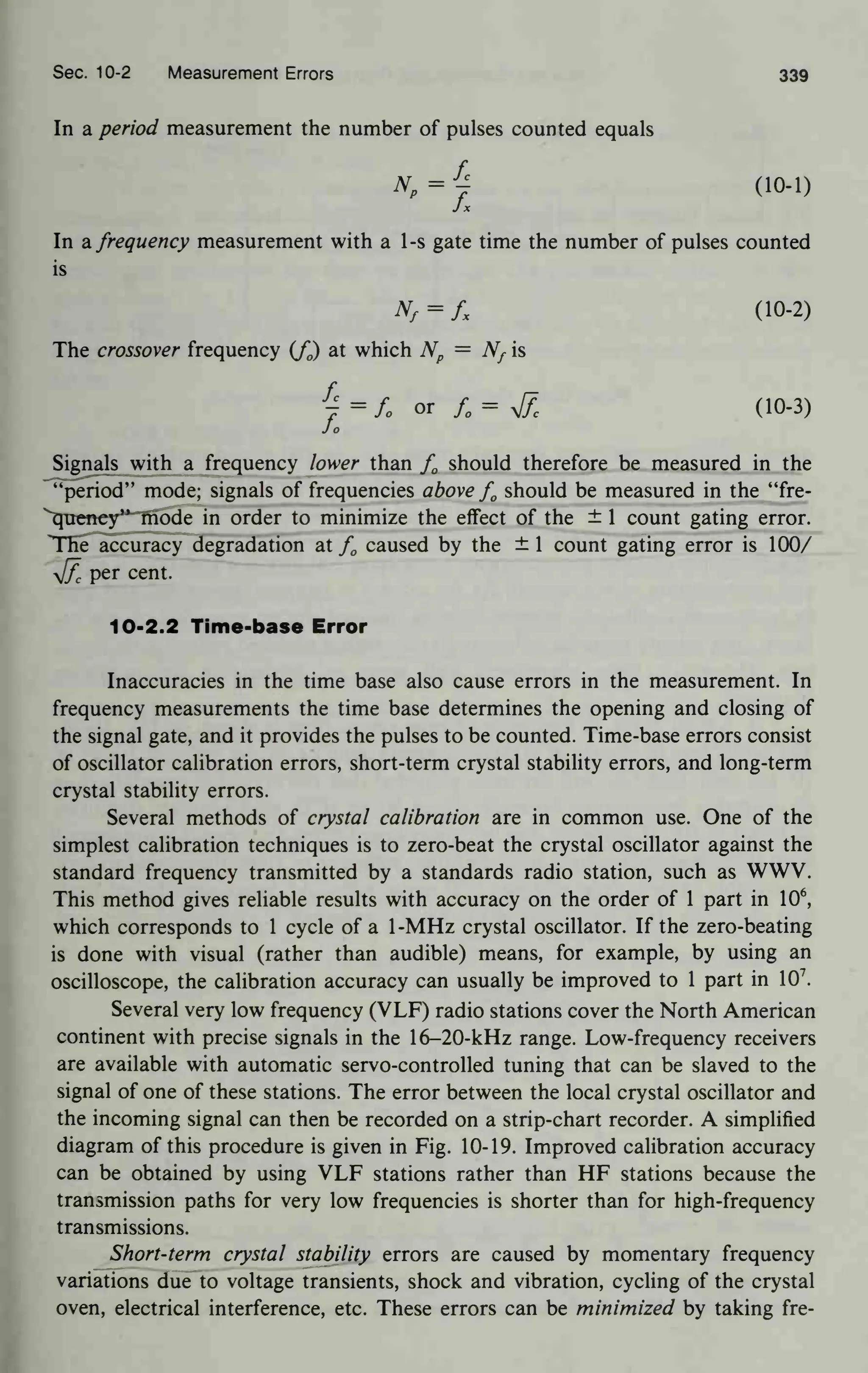 Sec. 10-2 Measurement Errors 339
In a period measurement the number of pulses counted equals
f,
NP
= J
i (10-1)
In a frequency measurement with a 1-s gate time the number of pulses counted
is
Nf
= fx (10-2)
The crossover frequency (f0) at which Np
= Nf is
7 = L or fQ
= yjf
c (10-3)
Jo
Signals with a frequency lower than f0 should therefore be measured in the
"period" mode; signals of frequencies above f0 should be measured in the "fre-
quency" mode in order to minimize the effect of the ± 1 count gating error.
The accuracy degradation at f0 caused by the ± 1 count gating error is 100/
yjf
c
per cent.
10-2.2 Time-base Error
Inaccuracies in the time base also cause errors in the measurement. In
frequency measurements the time base determines the opening and closing of
the signal gate, and it provides the pulses to be counted. Time-base errors consist
of oscillator calibration errors, short-term crystal stability errors, and long-term
crystal stability errors.
Several methods of crystal calibration are in common use. One of the
simplest calibration techniques is to zero-beat the crystal oscillator against the
standard frequency transmitted by a standards radio station, such as WWV.
This method gives reliable results with accuracy on the order of 1 part in 10
6
,
which corresponds to 1 cycle of a 1-MHz crystal oscillator. If the zero-beating
is done with visual (rather than audible) means, for example, by using an
oscilloscope, the calibration accuracy can usually be improved to 1 part in 10
7
.
Several very low frequency (VLF) radio stations cover the North American
continent with precise signals in the 16-20-kHz range. Low-frequency receivers
are available with automatic servo-controlled tuning that can be slaved to the
signal of one of these stations. The error between the local crystal oscillator and
the incoming signal can then be recorded on a strip-chart recorder. A simplified
diagram of this procedure is given in Fig. 10-19. Improved calibration accuracy
can be obtained by using VLF stations rather than HF stations because the
transmission paths for very low frequencies is shorter than for high-frequency
transmissions.
Short-term crystal stability errors are caused by momentary frequency
variations due to voltage transients, shock and vibration, cycling of the crystal
oven, electrical interference, etc. These errors can be minimized by taking fre-
 