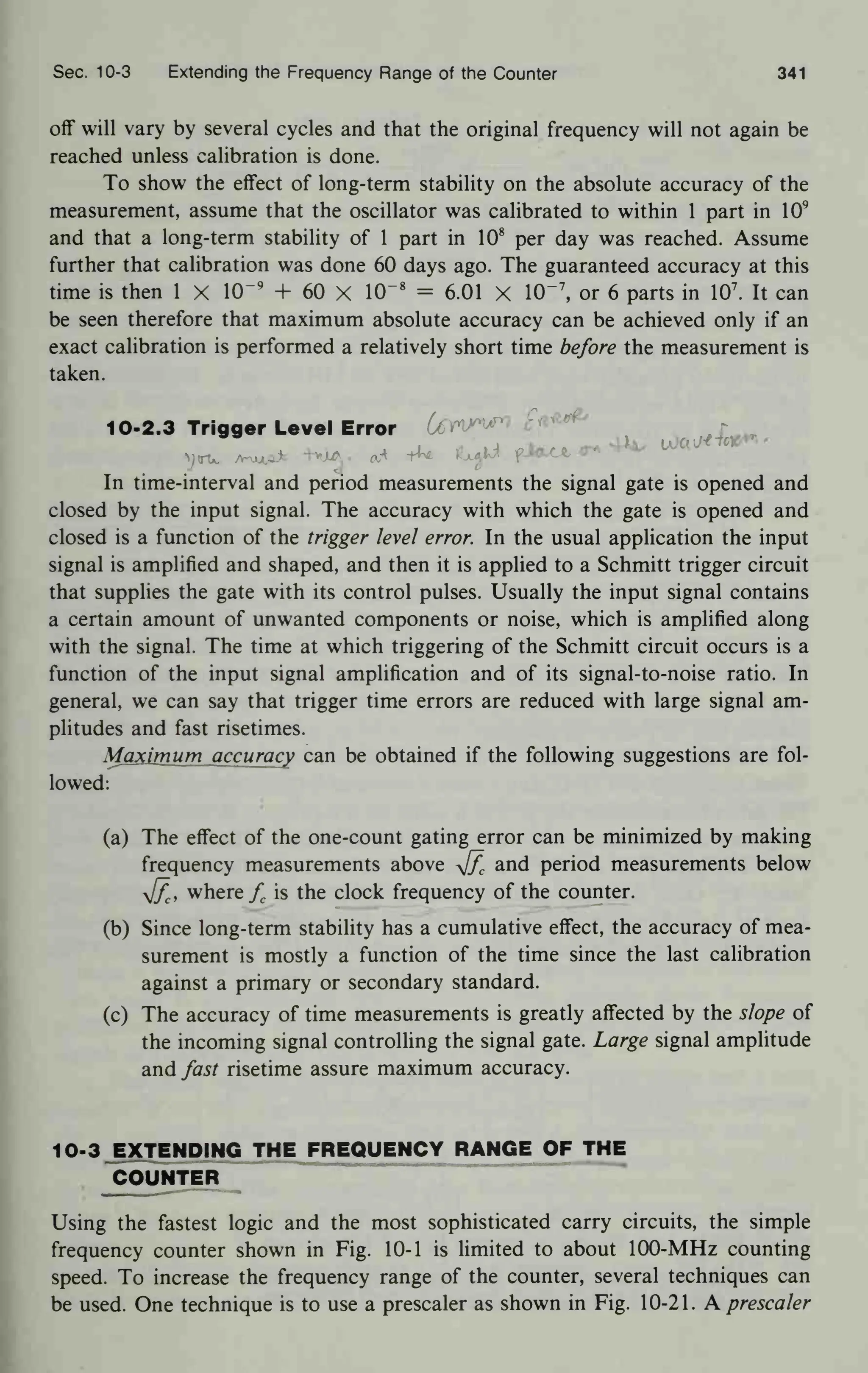 Sec. 10-3 Extending the Frequency Range of the Counter 341
off will vary by several cycles and that the original frequency will not again be
reached unless calibration is done.
To show the effect of long-term stability on the absolute accuracy of the
measurement, assume that the oscillator was calibrated to within 1 part in 10
9
and that a long-term stability of 1 part in 10
8
per day was reached. Assume
further that calibration was done 60 days ago. The guaranteed accuracy at this
time is then 1 X 1(T
9
+ 60 X 10~ 8
= 6.01 X 10~ 7
, or 6 parts in 10
7
. It can
be seen therefore that maximum absolute accuracy can be achieved only if an
exact calibration is performed a relatively short time before the measurement is
taken.
10-2.3 Trigger Level Error (j6W^n
In time-interval and period measurements the signal gate is opened and
closed by the input signal. The accuracy with which the gate is opened and
closed is a function of the trigger level error. In the usual application the input
signal is amplified and shaped, and then it is applied to a Schmitt trigger circuit
that supplies the gate with its control pulses. Usually the input signal contains
a certain amount of unwanted components or noise, which is amplified along
with the signal. The time at which triggering of the Schmitt circuit occurs is a
function of the input signal amplification and of its signal-to-noise ratio. In
general, we can say that trigger time errors are reduced with large signal am-
plitudes and fast risetimes.
Maximum accuracy can be obtained if the following suggestions are fol-
lowed:
(a) The effect of the one-count gating error can be minimized by making
frequency measurements above y[f
c and period measurements below
yjf
ci where f is the clock frequency of the counter.
(b) Since long-term stability has a cumulative effect, the accuracy of mea-
surement is mostly a function of the time since the last calibration
against a primary or secondary standard.
(c) The accuracy of time measurements is greatly affected by the slope of
the incoming signal controlling the signal gate. Large signal amplitude
and fast risetime assure maximum accuracy.
1 0-3 EXTENDING THE FREQUENCY RANGE OF THE
COUNTER
Using the fastest logic and the most sophisticated carry circuits, the simple
frequency counter shown in Fig. 10-1 is limited to about 100-MHz counting
speed. To increase the frequency range of the counter, several techniques can
be used. One technique is to use a prescaler as shown in Fig. 10-21. A prescaler
 