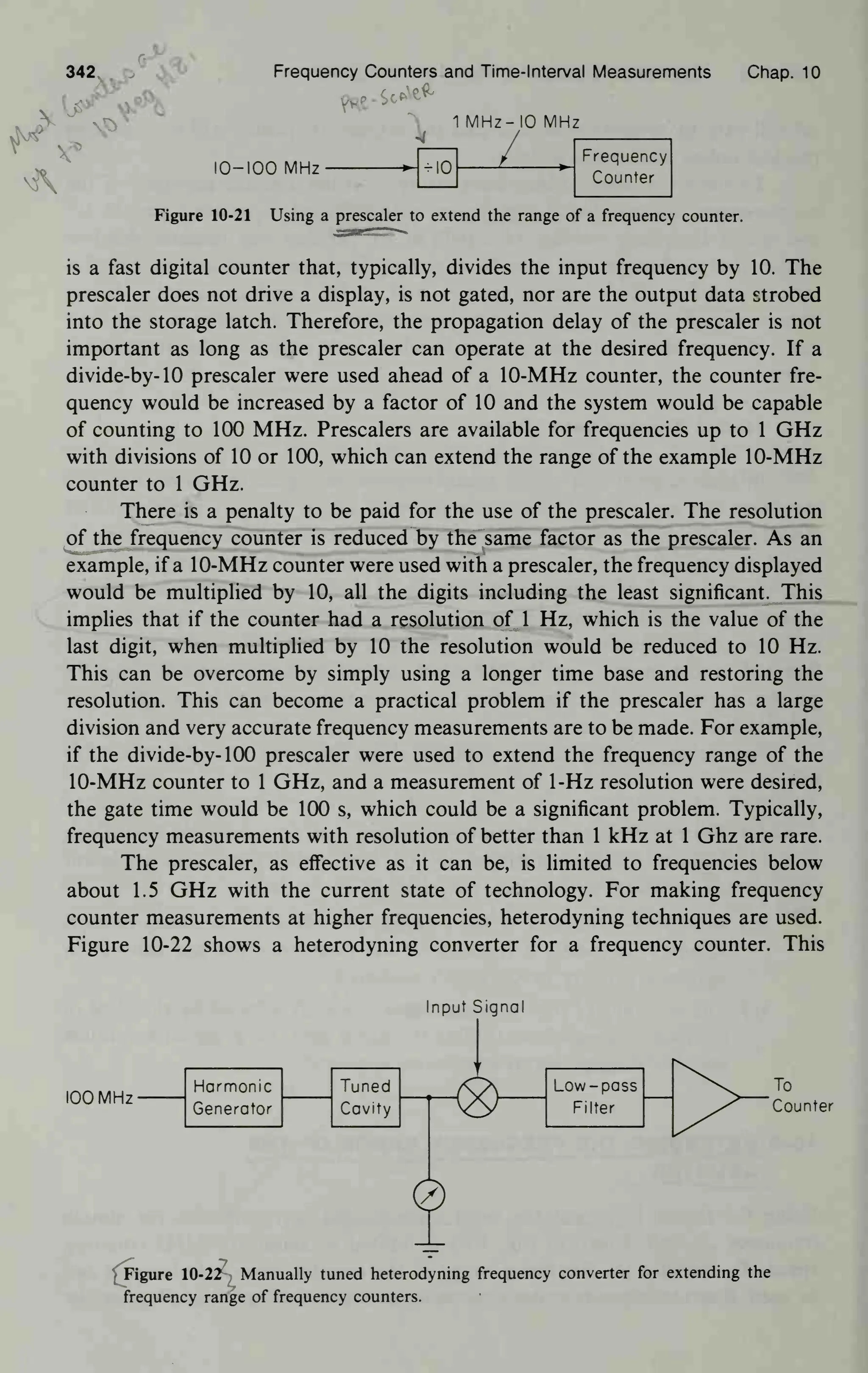 342 p Frequency Counters and Time- Interval Measurements Chap. 10
^, 1MHz-IOMHz
41
IO-IOO MHz > -10
Frequency
Counter
Figure 10-21 Using a prescaler to extend the range of a frequency counter.
is a fast digital counter that, typically, divides the input frequency by 10. The
prescaler does not drive a display, is not gated, nor are the output data strobed
into the storage latch. Therefore, the propagation delay of the prescaler is not
important as long as the prescaler can operate at the desired frequency. If a
divide-by- 10 prescaler were used ahead of a 10-MHz counter, the counter fre-
quency would be increased by a factor of 10 and the system would be capable
of counting to 100 MHz. Prescalers are available for frequencies up to 1 GHz
with divisions of 10 or 100, which can extend the range of the example 10-MHz
counter to 1 GHz.
There is a penalty to be paid for the use of the prescaler. The resolution
of the frequency counter is reduced by the same factor as the prescaler. As an
example, if a 10-MHz counter were used with a prescaler, the frequency displayed
would be multiplied by 10, all the digits including the least significant. This
implies that if the counter had a resolution of 1 Hz, which is the value of the
last digit, when multiplied by 10 the resolution would be reduced to 10 Hz.
This can be overcome by simply using a longer time base and restoring the
resolution. This can become a practical problem if the prescaler has a large
division and very accurate frequency measurements are to be made. For example,
if the divide-by- 100 prescaler were used to extend the frequency range of the
10-MHz counter to 1 GHz, and a measurement of 1-Hz resolution were desired,
the gate time would be 100 s, which could be a significant problem. Typically,
frequency measurements with resolution of better than 1 kHz at 1 Ghz are rare.
The prescaler, as effective as it can be, is limited to frequencies below
about 1.5 GHz with the current state of technology. For making frequency
counter measurements at higher frequencies, heterodyning techniques are used.
Figure 10-22 shows a heterodyning converter for a frequency counter. This
Input Signal
100 MHz
Harmonic
Generator
Tuned
Cavity
Low -pass
Filter
To
Counter

Figure 10-22 Manually tuned heterodyning frequency converter for extending the
frequency range of frequency counters.
 