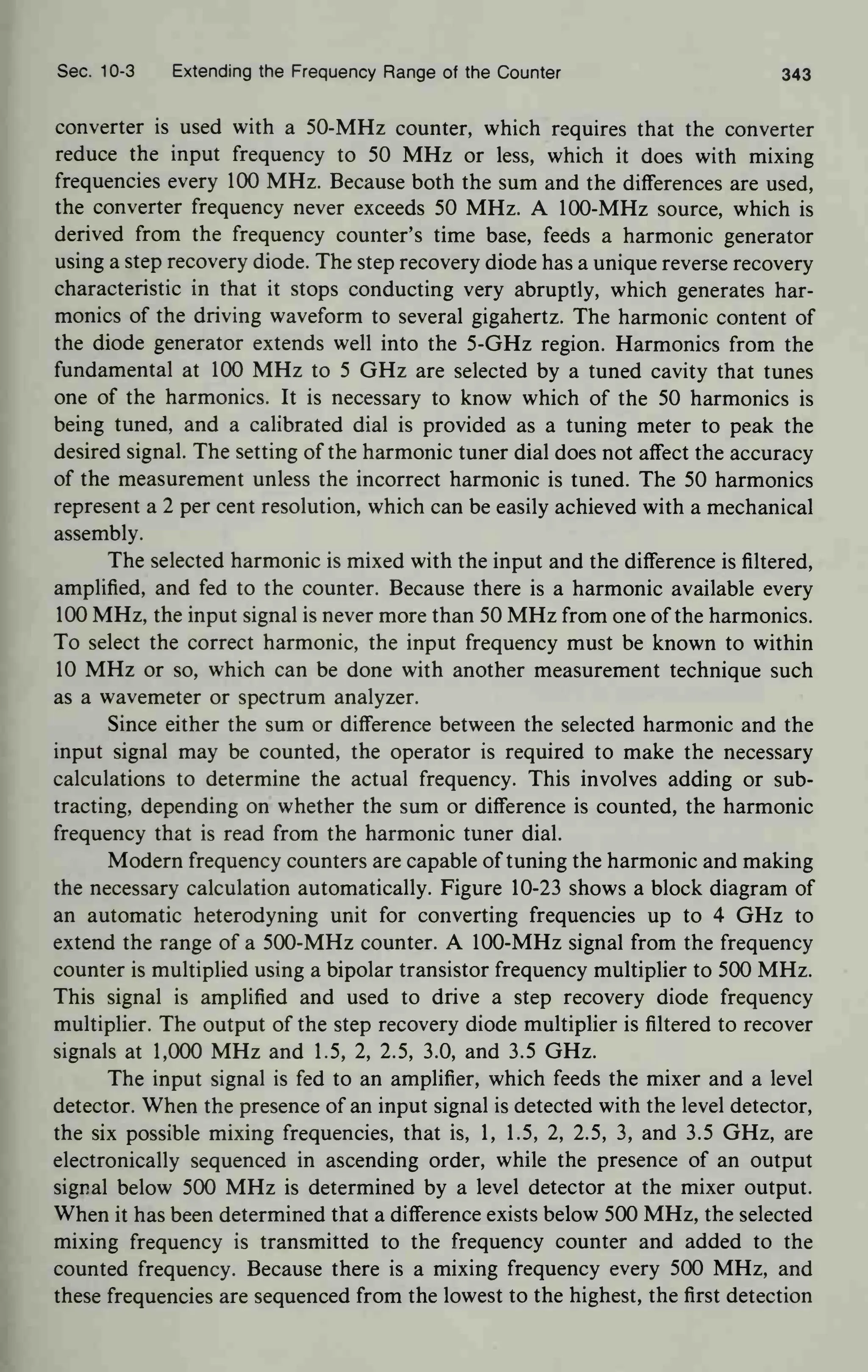 Sec. 10-3 Extending the Frequency Range of the Counter 343
converter is used with a 50-MHz counter, which requires that the converter
reduce the input frequency to 50 MHz or less, which it does with mixing
frequencies every 100 MHz. Because both the sum and the differences are used,
the converter frequency never exceeds 50 MHz. A 100-MHz source, which is
derived from the frequency counter's time base, feeds a harmonic generator
using a step recovery diode. The step recovery diode has a unique reverse recovery
characteristic in that it stops conducting very abruptly, which generates har-
monics of the driving waveform to several gigahertz. The harmonic content of
the diode generator extends well into the 5-GHz region. Harmonics from the
fundamental at 100 MHz to 5 GHz are selected by a tuned cavity that tunes
one of the harmonics. It is necessary to know which of the 50 harmonics is
being tuned, and a calibrated dial is provided as a tuning meter to peak the
desired signal. The setting of the harmonic tuner dial does not affect the accuracy
of the measurement unless the incorrect harmonic is tuned. The 50 harmonics
represent a 2 per cent resolution, which can be easily achieved with a mechanical
assembly.
The selected harmonic is mixed with the input and the difference is filtered,
amplified, and fed to the counter. Because there is a harmonic available every
100 MHz, the input signal is never more than 50 MHz from one of the harmonics.
To select the correct harmonic, the input frequency must be known to within
10 MHz or so, which can be done with another measurement technique such
as a wavemeter or spectrum analyzer.
Since either the sum or difference between the selected harmonic and the
input signal may be counted, the operator is required to make the necessary
calculations to determine the actual frequency. This involves adding or sub-
tracting, depending on whether the sum or difference is counted, the harmonic
frequency that is read from the harmonic tuner dial.
Modern frequency counters are capable of tuning the harmonic and making
the necessary calculation automatically. Figure 10-23 shows a block diagram of
an automatic heterodyning unit for converting frequencies up to 4 GHz to
extend the range of a 500-MHz counter. A 100-MHz signal from the frequency
counter is multiplied using a bipolar transistor frequency multiplier to 500 MHz.
This signal is amplified and used to drive a step recovery diode frequency
multiplier. The output of the step recovery diode multiplier is filtered to recover
signals at 1,000 MHz and 1.5, 2, 2.5, 3.0, and 3.5 GHz.
The input signal is fed to an amplifier, which feeds the mixer and a level
detector. When the presence of an input signal is detected with the level detector,
the six possible mixing frequencies, that is, 1, 1.5, 2, 2.5, 3, and 3.5 GHz, are
electronically sequenced in ascending order, while the presence of an output
signal below 500 MHz is determined by a level detector at the mixer output.
When it has been determined that a difference exists below 500 MHz, the selected
mixing frequency is transmitted to the frequency counter and added to the
counted frequency. Because there is a mixing frequency every 500 MHz, and
these frequencies are sequenced from the lowest to the highest, the first detection
 