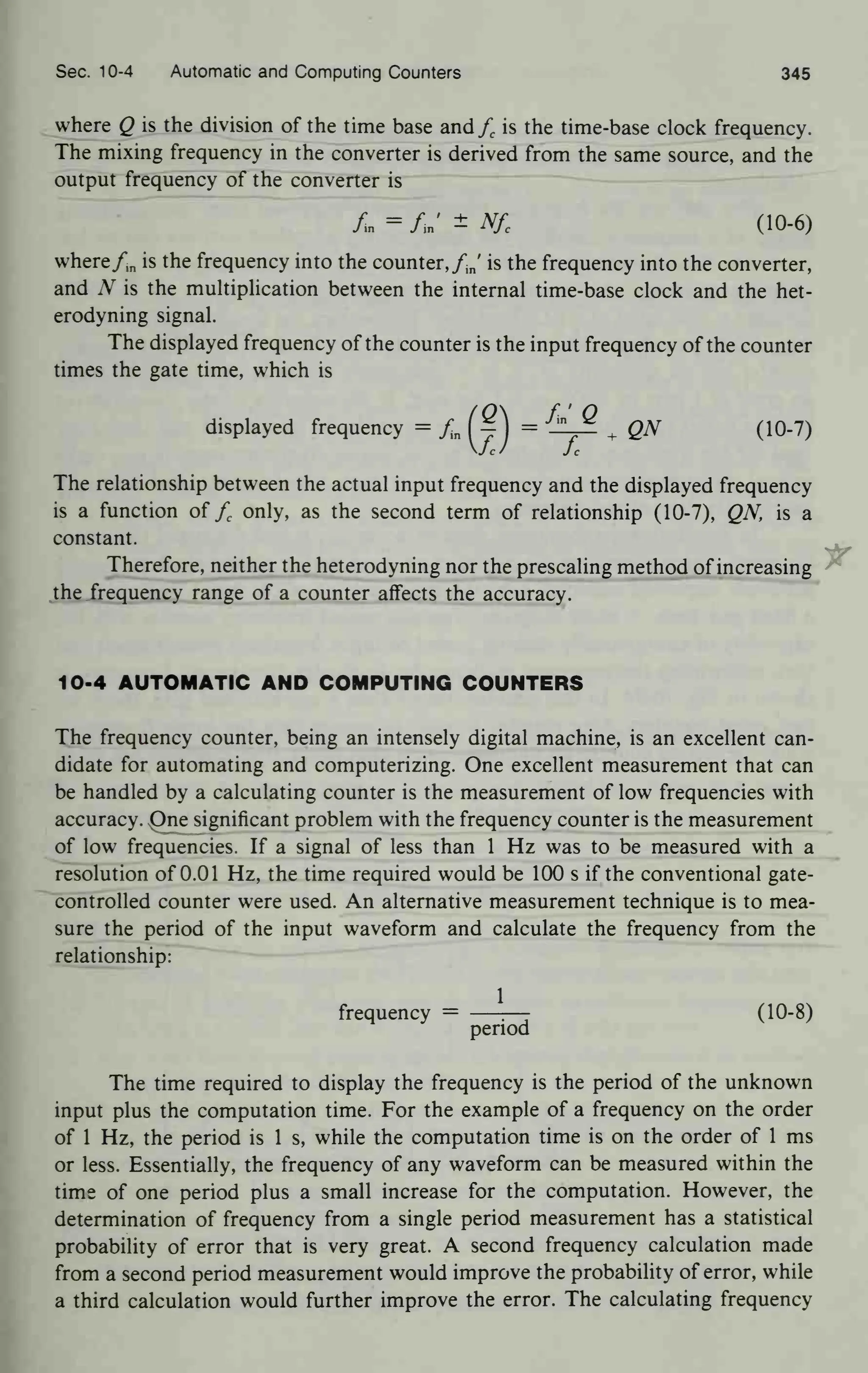 Sec. 10-4 Automatic and Computing Counters 345
where Q is the division of the time base and fc is the time-base clock frequency.
The mixing frequency in the converter is derived from the same source, and the
output frequency of the converter is
A = A' ± Nfc (10-6)
wherefm is the frequency into the counter, fj is the frequency into the converter,
and N is the multiplication between the internal time-base clock and the het-
erodyning signal.
The displayed frequency of the counter is the input frequency of the counter
times the gate time, which is
displayed frequency = fm
(|)
= *t£. + QN (10-7)
The relationship between the actual input frequency and the displayed frequency
is a function of fc only, as the second term of relationship (10-7), QN, is a
constant.
Therefore, neither the heterodyning nor the prescaling method of increasing
the frequency range of a counter affects the accuracy.
10-4 AUTOMATIC AND COMPUTING COUNTERS
The frequency counter, being an intensely digital machine, is an excellent can-
didate for automating and computerizing. One excellent measurement that can
be handled by a calculating counter is the measurement of low frequencies with
accuracy. One significant problem with the frequency counter is the measurement
of low frequencies. If a signal of less than 1 Hz was to be measured with a
resolution of 0.01 Hz, the time required would be 100 s if the conventional gate-
controlled counter were used. An alternative measurement technique is to mea-
sure the period of the input waveform and calculate the frequency from the
relationship:
frequency = —
—- (10-8)
period
The time required to display the frequency is the period of the unknown
input plus the computation time. For the example of a frequency on the order
of 1 Hz, the period is 1 s, while the computation time is on the order of 1 ms
or less. Essentially, the frequency of any waveform can be measured within the
time of one period plus a small increase for the computation. However, the
determination of frequency from a single period measurement has a statistical
probability of error that is very great. A second frequency calculation made
from a second period measurement would improve the probability of error, while
a third calculation would further improve the error. The calculating frequency
 