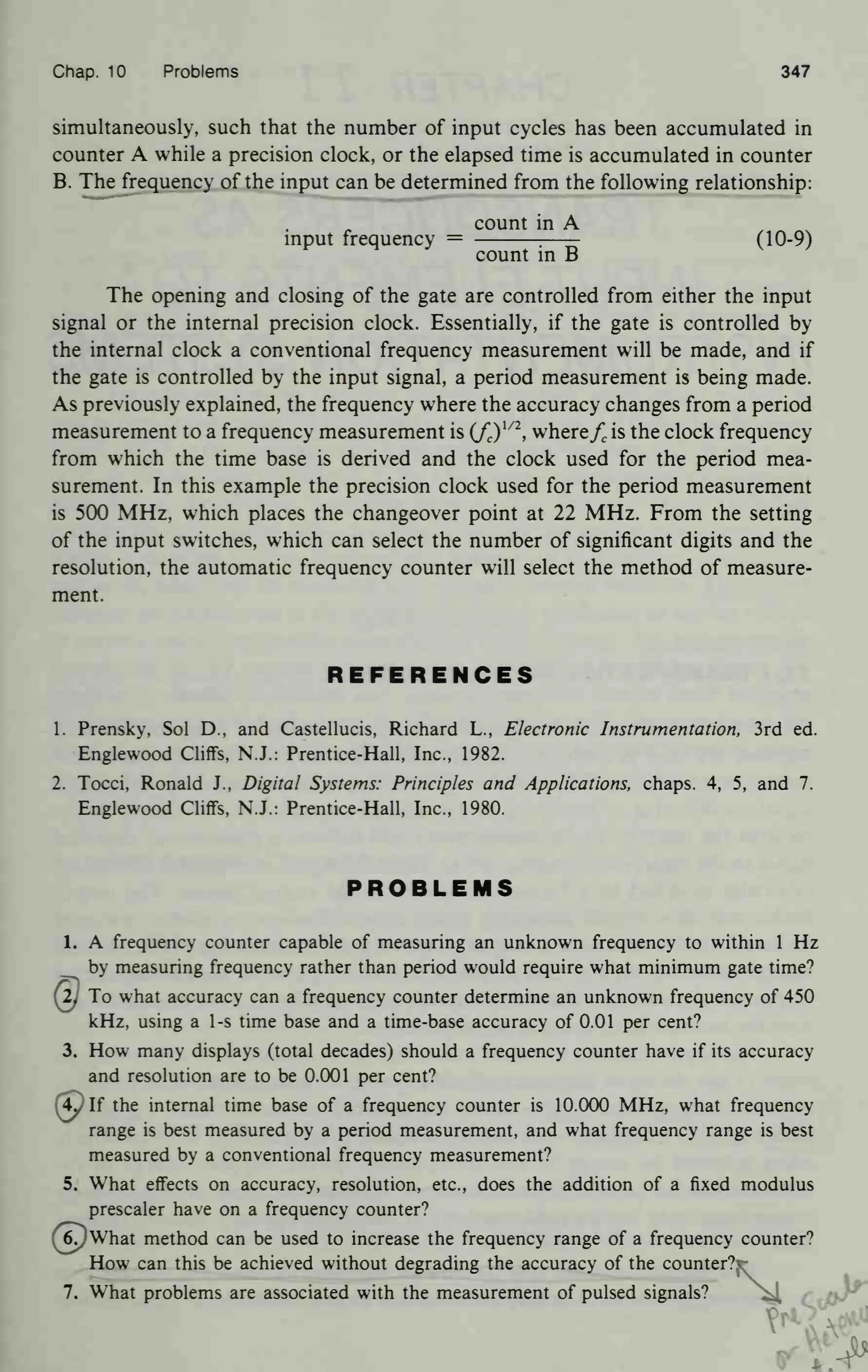 Chap. 10 Problems 347
simultaneously, such that the number of input cycles has been accumulated in
counter A while a precision clock, or the elapsed time is accumulated in counter
B. The frequency of the input can be determined from the following relationship:
count in A
input frequency = :
(10-9)
count in B
J
The opening and closing of the gate are controlled from either the input
signal or the internal precision clock. Essentially, if the gate is controlled by
the internal clock a conventional frequency measurement will be made, and if
the gate is controlled by the input signal, a period measurement is being made.
As previously explained, the frequency where the accuracy changes from a period
measurement to a frequency measurement is (fc )
l/2
, wherefc is the clock frequency
from which the time base is derived and the clock used for the period mea-
surement. In this example the precision clock used for the period measurement
is 500 MHz, which places the changeover point at 22 MHz. From the setting
of the input switches, which can select the number of significant digits and the
resolution, the automatic frequency counter will select the method of measure-
ment.
REFERENCES
1. Prensky, Sol D., and Castellucis, Richard L., Electronic Instrumentation, 3rd ed.
Englewood Cliffs, N.J.: Prentice-Hall, Inc., 1982.
2. Tocci, Ronald J., Digital Systems: Principles and Applications, chaps. 4, 5, and 7.
Englewood Cliffs, N.J.: Prentice-Hall, Inc., 1980.
PROBLEMS
1. A frequency counter capable of measuring an unknown frequency to within 1 Hz
by measuring frequency rather than period would require what minimum gate time?
(2} To what accuracy can a frequency counter determine an unknown frequency of 450
kHz, using a 1-s time base and a time-base accuracy of 0.01 per cent?
3. How many displays (total decades) should a frequency counter have if its accuracy
and resolution are to be 0.001 per cent?
(5plf the internal time base of a frequency counter is 10.000 MHz, what frequency
range is best measured by a period measurement, and what frequency range is best
measured by a conventional frequency measurement?
5. What effects on accuracy, resolution, etc., does the addition of a fixed modulus
prescaler have on a frequency counter?
^pWhat method can be used to increase the frequency range of a frequency counter?
How can this be achieved without degrading the accuracy of the counter?r
7. What problems are associated with the measurement of pulsed signals? ^4
 