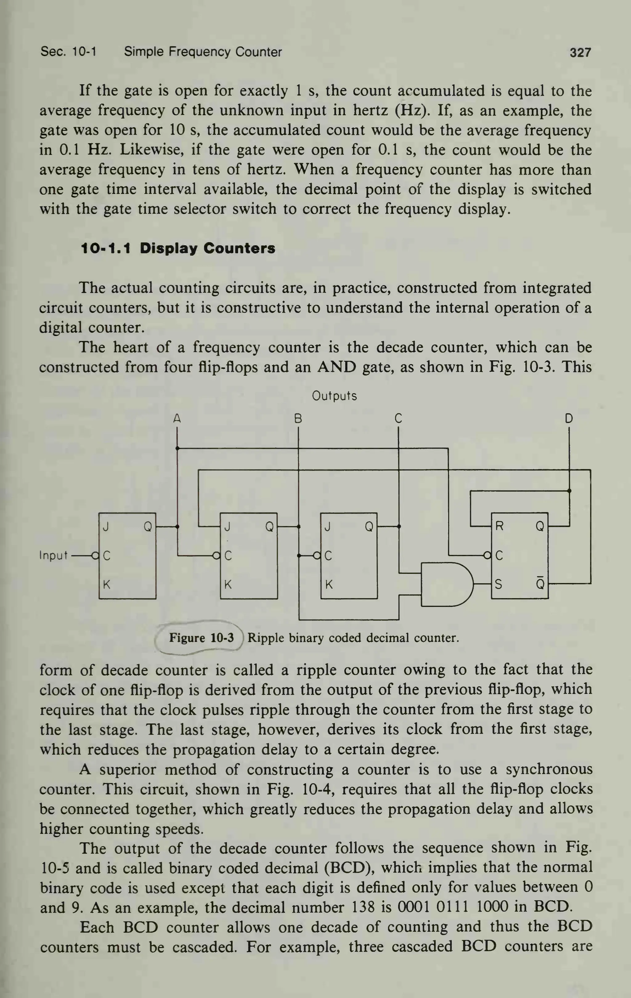 Sec. 10-1 Simple Frequency Counter 327
If the gate is open for exactly 1 s, the count accumulated is equal to the
average frequency of the unknown input in hertz (Hz). If, as an example, the
gate was open for 10 s, the accumulated count would be the average frequency
in 0.1 Hz. Likewise, if the gate were open for 0.1 s, the count would be the
average frequency in tens of hertz. When a frequency counter has more than
one gate time interval available, the decimal point of the display is switched
with the gate time selector switch to correct the frequency display.
10-1.1 Display Counters
The actual counting circuits are, in practice, constructed from integrated
circuit counters, but it is constructive to understand the internal operation of a
digital counter.
The heart of a frequency counter is the decade counter, which can be
constructed from four flip-flops and an AND gate, as shown in Fig. 10-3. This
Outputs
Input
J Q
c
K
Figure 10-3 Ripple binary coded decimal counter.
form of decade counter is called a ripple counter owing to the fact that the
clock of one flip-flop is derived from the output of the previous flip-flop, which
requires that the clock pulses ripple through the counter from the first stage to
the last stage. The last stage, however, derives its clock from the first stage,
which reduces the propagation delay to a certain degree.
A superior method of constructing a counter is to use a synchronous
counter. This circuit, shown in Fig. 10-4, requires that all the flip-flop clocks
be connected together, which greatly reduces the propagation delay and allows
higher counting speeds.
The output of the decade counter follows the sequence shown in Fig.
10-5 and is called binary coded decimal (BCD), which implies that the normal
binary code is used except that each digit is defined only for values between 0
and 9. As an example, the decimal number 138 is 0001 0111 1000 in BCD.
Each BCD counter allows one decade of counting and thus the BCD
counters must be cascaded. For example, three cascaded BCD counters are
 