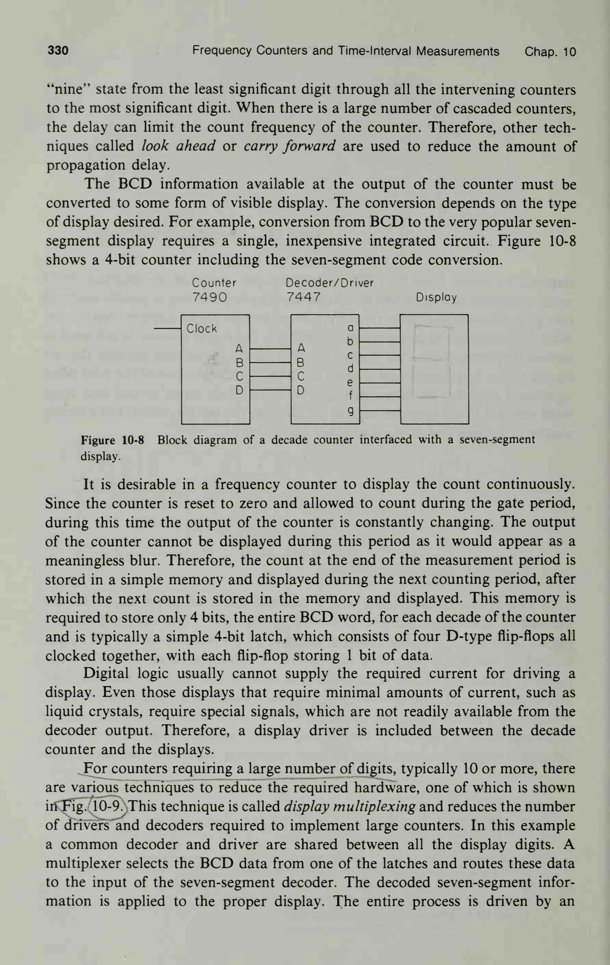 330 Frequency Counters and Time- Interval Measurements Chap. 10
"nine" state from the least significant digit through all the intervening counters
to the most significant digit. When there is a large number of cascaded counters,
the delay can limit the count frequency of the counter. Therefore, other tech-
niques called look ahead or carry forward are used to reduce the amount of
propagation delay.
The BCD information available at the output of the counter must be
converted to some form of visible display. The conversion depends on the type
of display desired. For example, conversion from BCD to the very popular seven-
segment display requires a single, inexpensive integrated circuit. Figure 10-8
shows a 4-bit counter including the seven-segment code conversion.
Counter
7490
Decoder/Driver
7447 Display
Clock a
A
b
B
c
d
C
D
e
f
g
Figure 10-8 Block diagram of a decade counter interfaced with a seven-segment
display.
It is desirable in a frequency counter to display the count continuously.
Since the counter is reset to zero and allowed to count during the gate period,
during this time the output of the counter is constantly changing. The output
of the counter cannot be displayed during this period as it would appear as a
meaningless blur. Therefore, the count at the end of the measurement period is
stored in a simple memory and displayed during the next counting period, after
which the next count is stored in the memory and displayed. This memory is
required to store only 4 bits, the entire BCD word, for each decade of the counter
and is typically a simple 4-bit latch, which consists of four D-type flip-flops all
clocked together, with each flip-flop storing 1 bit of data.
Digital logic usually cannot supply the required current for driving a
display. Even those displays that require minimal amounts of current, such as
liquid crystals, require special signals, which are not readily available from the
decoder output. Therefore, a display driver is included between the decade
counter and the displays.
For counters requiring a large number of digits, typically 10 or more, there
are various techniques to reduce the required hardware, one of which is shown
in Fig. 10-9. This technique is called display multiplexing and reduces the number
of drivers and decoders required to implement large counters. In this example
a common decoder and driver are shared between all the display digits. A
multiplexer selects the BCD data from one of the latches and routes these data
to the input of the seven-segment decoder. The decoded seven-segment infor-
mation is applied to the proper display. The entire process is driven by an
 