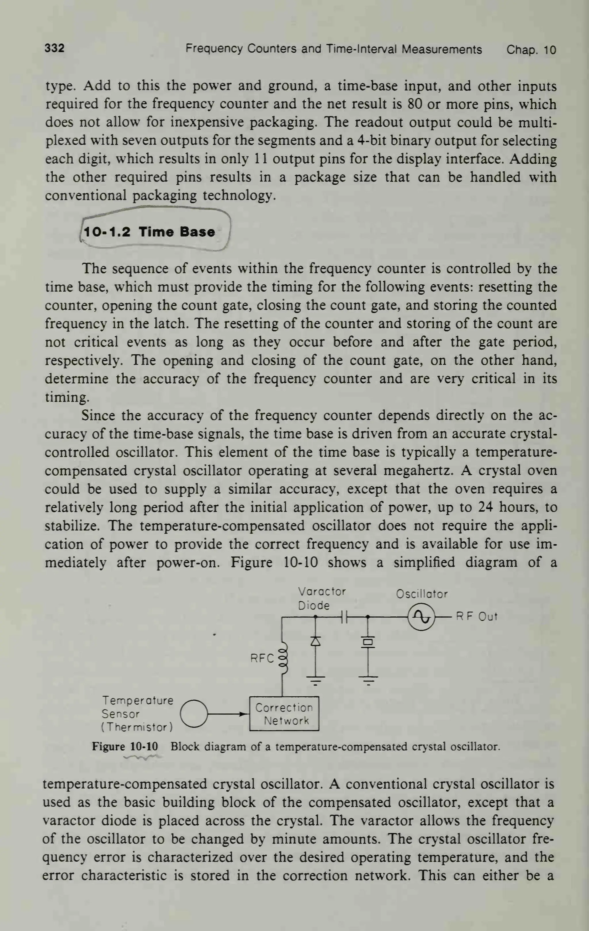332 Frequency Counters and Time-Interval Measurements Chap. 10
type. Add to this the power and ground, a time-base input, and other inputs
required for the frequency counter and the net result is 80 or more pins, which
does not allow for inexpensive packaging. The readout output could be multi-
plexed with seven outputs for the segments and a 4-bit binary output for selecting
each digit, which results in only 1 1 output pins for the display interface. Adding
the other required pins results in a package size that can be handled with
conventional packaging technology.
(10-1.2 Time Base
The sequence of events within the frequency counter is controlled by the
time base, which must provide the timing for the following events: resetting the
counter, opening the count gate, closing the count gate, and storing the counted
frequency in the latch. The resetting of the counter and storing of the count are
not critical events as long as they occur before and after the gate period,
respectively. The opening and closing of the count gate, on the other hand,
determine the accuracy of the frequency counter and are very critical in its
timing.
Since the accuracy of the frequency counter depends directly on the ac-
curacy of the time-base signals, the time base is driven from an accurate crystal-
controlled oscillator. This element of the time base is typically a temperature-
compensated crystal oscillator operating at several megahertz. A crystal oven
could be used to supply a similar accuracy, except that the oven requires a
relatively long period after the initial application of power, up to 24 hours, to
stabilize. The temperature-compensated oscillator does not require the appli-
cation of power to provide the correct frequency and is available for use im-
mediately after power-on. Figure 10-10 shows a simplified diagram of a
Varactor
Diode
RFC
i
Oscillator
—RF Oul
o
Temperature
Sensor
(Thermistor)
Figure 10-10 Block diagram of a temperature-compensated crystal oscillator.
Correction
Network
temperature-compensated cry stal oscillator. A conventional crystal oscillator is
used as the basic building block of the compensated oscillator, except that a
varactor diode is placed across the crystal. The varactor allows the frequency
of the oscillator to be changed by minute amounts. The crystal oscillator fre-
quency error is characterized over the desired operating temperature, and the
error characteristic is stored in the correction network. This can either be a
 