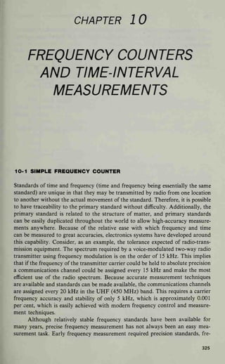 CHAPTER 10
FREQUENCY COUNTERS
AND TIME-INTERVAL
MEASUREMENTS
10-1 SIMPLE FREQUENCY COUNTER
Standards of time and frequency (time and frequency being essentially the same
standard) are unique in that they may be transmitted by radio from one location
to another without the actual movement of the standard. Therefore, it is possible
to have traceability to the primary standard without difficulty. Additionally, the
primary standard is related to the structure of matter, and primary standards
can be easily duplicated throughout the world to allow high-accuracy measure-
ments anywhere. Because of the relative ease with which frequency and time
can be measured to great accuracies, electronics systems have developed around
this capability. Consider, as an example, the tolerance expected of radio-trans-
mission equipment. The spectrum required by a voice-modulated two-way radio
transmitter using frequency modulation is on the order of 1 5 kHz. This implies
that if the frequency of the transmitter carrier could be held to absolute precision
a communications channel could be assigned every 15 kHz and make the most
efficient use of the radio spectrum. Because accurate measurement techniques
are available and standards can be made available, the communications channels
are assigned every 20 kHz in the UHF (450 MHz) band. This requires a carrier
frequency accuracy and stability of only 5 kHz, which is approximately 0.001
per cent, which is easily achieved with modern frequency control and measure-
ment techniques.
Although relatively stable frequency standards have been available for
many years, precise frequency measurement has not always been an easy mea-
surement task. Early frequency measurement required precision standards, fre-
325
 