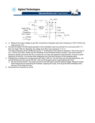 2. ❏ Measure the output voltage Vo (pin #4). It should be a triangular wave with a frequency of 100-110 KHz and
Vppk around 1.8 V.
3. Connect the Agilent 33120A signal generator to the modulation input (Vs) and set it to a sine wave with f = 5
KHz and Vppk= 200 mV. Basically, the voltage at pin #5 is now varying by +/- 0.1 V.
The output frequency of the LM 566 will vary by +/- 10 KHz (this is the maximum deviation). This is the case of
mf = 2 (since fm=5 KHz). Notice how the amplitude of the FM signal remains constant. Look at the output in
frequency domain and check that this is correct (do not make any sideband measurements). Choose a center
frequency of 244 KHz. You will see other sidebands due to the third harmonic of the triangular wave.
4. Change from a sinewave to a square wave with Vppk = 400 mV. You will have now only two frequencies, one
around 80 KHz and one around 120 KHz. This is an FSK signal which is generated by the VCO.
❏ Go into the time domain. The scope will lock to the FSK signal using the external trigger. Measure exactly
these frequencies by expanding the timebase, stopping the scope, and using the Horizontal/delay knob.
Ask your TA to show you how.
6. Disconnect the connection to pin #5.
 