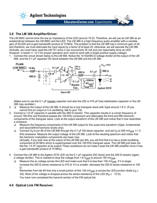 3.0 The LM 386 Amplifier/Driver:
The LM 566C cannot drive the low ac impedance of the LED (around 18 Ω). Therefore, we will use an LM 386 as an
isolator/driver between the LM 566C and the LED. The LM 386 is a high frequency audio amplifier with a variable
gain of 20-200 and a gain-bandwidth product of 10 MHz. The problem is that the LM 386 has a minimum gain of 20
and therefore, we must attenuate the input signal by a factor of at least 20, otherwise, we will saturate the LM 386.
(Actually, we could have used the LM 741 since it can source/sink 25 mA and can reasonably drive an LED.
However, it needs +/- 12 V for proper operation and I want to work with a single positive supply voltage).
1. Connect the circuit shown below to the LM 566. Notice the 10 KΩ/560 Ω voltage divider at the output of the LM
566, and the 0.1 µF capacitor DC block between the LM 566 and the LM 386.
(Make sure to use the 0.1 µF bypass capacitor and also the 220 or 470 µF bias stabilization capacitor or the LM
386 may oscillate.)
2. ❏ Measure the output of the LM 386. It should be a nice triangular wave with Vppk around 1.6 V. (If you
cannot find an output or it is oscillating, talk to your TA).
3. Connect a 1.6 nF capacitor in parallel with the 560 Ω resistor. This capacitor results in a corner frequency of
around 180 KHz and therefore passes the 100 KHz component and attenuates the third and fifth harmonic
components of the triangular wave. Look at the output waveform of the LM 386 and notice that it now resembles
a sinewave.
❏ Measure the frequency components of the LM 386 output for the quasi-sine waveform (Vppk, fundamental
and second/third harmonic levels only).
❏ Connect Vs to pin #5 of the LM 566 through the 4.7 µF DC-block capacitor, and set Vs to 200 mVppk, f = 5
KHz sinewave. Measure the output voltage of the LM 386. Look at the resulting spectrum and notice that
the harmonic modulation components are lower now.
(Actually, if you look now at the output of the LM 566 (pin #4), you will find that it is has a small oscillating
component at 25 MHz which is superimposed over the 100 KHz triangular wave. The LM 566 just does not
like the 1.6 nF capacitor at its output! These oscillations do not make it past the LM 386 amplifier since it has
a gain.bandwidth product of 10 MHz).
4. Connect the LM 386 to the Agilent 3316 LED via the 0.1 µF capacitor (DC block) and the 200 Ω resistor (again,
a voltage divider). This is needed to drop the voltage from 1.8 Vppk to around 150 mVppk.
❏ Measure the ac voltage across the LED and make sure that it is less than 150 mVppk. If it is larger,
increase the 200 Ω series resistance to 470 Ω. If it is smaller, decrease the 200 Ω series resistance to 100
Ω.
Remember from lab #5 that only a small portion of this 150 mVppk is across the LED junction diode (rd ~–
3Ω). Most of the voltage is dropped across the series resistance of the LED (Rs ~– 15 Ω).
You have now completed the transmit section of the FM optical link.
4.0 Optical Link FM Receiver:
 