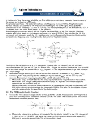 In the interest of time, the receiver is build for you. This will let you concentrate on measuring the performance of
the receiver and on listening to FM music.
The phototransistor has a 1 KΩ load and therefore a cutoff frequency of around 10 KHz. The phototransistor
therefore acts as a low pass filter at 100 KHz and turns the FM signal into an AM signal. The output of the
phototransistor is first passed by a DC block (0.1 µF cap.) and then amplified by the LM 386. Notice the 1.2 KΩ/4.7
µF between pin #1 and pin #8, which set the LM 386 gain to 50.
A most interesting component is the 0.1µF/100 Ω load at the output of the LM 386. This capacitor, other than
providing a DC block, results in a high-pass corner frequency of around 16 KHz. It does not affect the 100 KHz
component, but it attenuates greatly the 120 Hz pickup noise from the fluorescent lighting system/phototransistor
and also the low-frequency noise resulting from the dark current of the phototransistor.
The output of the LM 386 should be at a DC voltage of 5 V (before the 0.1µF capacitor) and has a 100 KHz
component between 0.8 Vppk and 1.2 Vppk. If it is larger than 1.5 Vppk, use a resistor divider at the input of the LM
386 to reduce the voltage. If it is lower than 0.8 Vppk, align the LED and the phototransistor (or get them closer) to
get a larger voltage.
1. Measure the voltage at the output of the LM 386 and make sure that it is between 0.8 Vppk and 1.2 Vppk.
2. Connect Vs to the modulation input of the LM 566 (pin #5) and set it at Vppk = 400 mV and f = 2 KHz
sinewave. The maximum frequency deviation of the LM 566 is therefore +/- 20 KHz.
a. Measure the output of the LM 386. Use the SYNC signal and External Trigger to lock on the waveform.
Measure the peak voltage A(1+m) and the minimum voltage A(1-m) of the sinusoidal envelope and
determine the AM modulation level, m.
Notice the frequency of the signal under the envelope. At the peak envelope voltage, the frequency is 80
KHz. At the minimum envelope voltage, the frequency is 120 KHz. This is the FM demodulation process
due to the slope detector (low-pass filter) of the phototransistor.
5.0 The AM Detector/Audio Amplifier:
1. Connect the 1N34A diode envelope detector to the output of the LM 386. The capacitor is 68 nF to provide a
good short to the frequencies between 80 KHz and 120 KHz. The load is 1 KΩ so as to provide a reasonable
demodulation bandwidth (around 6 KHz).
0.1 µF
100 Ω
Vo=VmodulationLM 386
1 KΩ 68 nF
+
–
1N34A D
a. Measure the voltage (VDC and Vppk) at the output of the AM detector (node D) for Vs = 200 mVppk and f
= 2 KHz (at pin 5 of LM 566C). Look also at the frequency components and determine the levels at f (2
KHz) and its harmonics (second/third). This is the modulation signal!
 