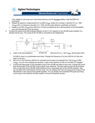 (The voltage is a bit noisy and I recommend that you use the Average softkey under the DISPLAY
command).
b. Repeat the spectrum measurements for Vs=800 mVppk. Notice the increase in distortion for Vs = 800
mVppk (this is a frequency deviation of +/- 40% and the slope detector is definitely not linear!).
c. Sweep Vs (at 200 mVppk) from 200 Hz to 10 KHz and determine the 3-dB bandwidth of the demodulator
(you will calculate this in the lab report).
2. Connect the output of the AM envelope detector via the 4.7 µF capacitor to the LM 380 audio amplifier (it is
already built for you). The output of the LM 380 is connected to the headphones.
4.7 µF
Vm
LM 380
560 Ω
100 or
220 µF
+ –+
–
100 KΩ
Pot. 10 KΩ
10 KΩ
+Vcc
+
–
4.7 µF
5 Ga. Listen to the demodulated 2 KHz tone for Vs = 100 mVppk. Set the gain of the
LM 380 to result in a comfortable sound level. Change the frequency of Vs from 200 Hz to 6 KHz and
listen to the tone.
i 505<Gain<50
b. Set Vs to a nice frequency (600 Hz for example) and increase its amplitude from 100 mVppk to 800
mVppk. You are now changing the deviation. Listen to the distortion at 400 mV and 800 mV voltages!
c. Connect the tape-payer to the modulation input of the LM 566 and listen to the music. Change the sound
level and the gain of the LM 380 to get a good music response. The best quality sound will be achieved
with a small input at the LM 566 (small deviation) and a reasonable gain at the LM 380 amplifier. Also,
turn the lights off to eliminate the 120 Hz noise. You can display the music by looking at the output of the
AM detector or the output of the LM 380 amplifier. You can display the modulated FM signal by looking
at the output of the transmit LM 386 amplifier in time and frequency domain.
 