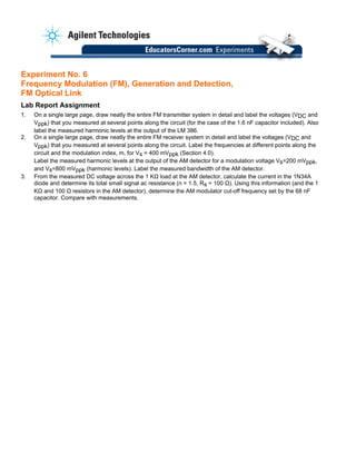 Experiment No. 6
Frequency Modulation (FM), Generation and Detection,
FM Optical Link
Lab Report Assignment
1. On a single large page, draw neatly the entire FM transmitter system in detail and label the voltages (VDC and
Vppk) that you measured at several points along the circuit (for the case of the 1.6 nF capacitor included). Also
label the measured harmonic levels at the output of the LM 386.
2. On a single large page, draw neatly the entire FM receiver system in detail and label the voltages (VDC and
Vppk) that you measured at several points along the circuit. Label the frequencies at different points along the
circuit and the modulation index, m, for Vs = 400 mVppk (Section 4.0).
Label the measured harmonic levels at the output of the AM detector for a modulation voltage Vs=200 mVppk,
and Vs=800 mVppk (harmonic levels). Label the measured bandwidth of the AM detector.
3. From the measured DC voltage across the 1 KΩ load at the AM detector, calculate the current in the 1N34A
diode and determine its total small signal ac resistance (n = 1.5, Rs = 100 Ω). Using this information (and the 1
KΩ and 100 Ω resistors in the AM detector), determine the AM modulator cut-off frequency set by the 68 nF
capacitor. Compare with measurements.
 