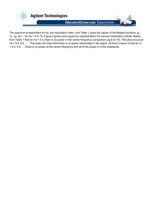 The spectrum is dependent on mf, the modulation index, and Table 1 gives the values of the Bessel-functions J0,
J1, J2, etc.... for mf = 0 to 15. Figure 2 gives some spectrum representation for various modulation indices. Notice
from Table 1 that for mf = 2.4, there is no power in the center frequency component (J0(2.4) =0). This also occurs at
mf = 5.5, 8.6, ... . This does not mean that there is no power transmitted in the signal. All that it means is that for m
= 2.4, 5.5, ..., there is no power at the center frequency and all of the power is in the sidebands.
 