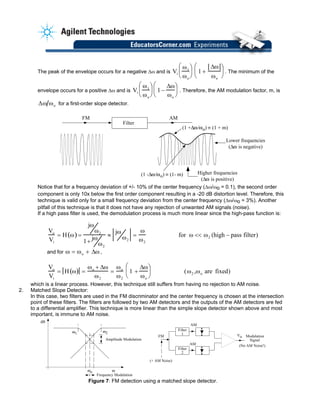 The peak of the envelope occurs for a negative ∆ω and is Vi
ω1
ωo


 

 1 +
∆ω
ωo


 

 . The minimum of the
envelope occurs for a positive ∆ω and is Vi
ω1
ωo


 

 1 −
∆ω
ωo


 

 . Therefore, the AM modulation factor, m, is
∆ω ωo for a first-order slope detector.
AMFM
Filter
(1 +∆ / o) (1 + m)
(1 -∆ / o) (1- m) Higher frequencies
(∆ is positive)
Lower frequencies
(∆ is negative)
Notice that for a frequency deviation of +/- 10% of the center frequency (∆ω/ωo = 0.1), the second order
component is only 10x below the first order component resulting in a -20 dB distortion level. Therefore, this
technique is valid only for a small frequency deviation from the center frequency (∆ω/ωo = 3%). Another
pitfall of this technique is that it does not have any rejection of unwanted AM signals (noise).
If a high pass filter is used, the demodulation process is much more linear since the high-pass function is:
Vo
Vi
= H ω( ) =
jω
ω2
1+
jω
ω2
≈
jω
ω2
=
ω
ω2
for ω << ω2 (high − pass filter)
and for ,ω = ωo + ∆ω
Vo
Vi
= H ω( ) =
ωo + ∆ω
ω2
=
ωo
ω2
1 +
∆ω
ωo


 

 (ω2 ,ωo are fixed)
which is a linear process. However, this technique still suffers from having no rejection to AM noise.
2. Matched Slope Detector:
dB
o
1
Amplitude Modulation
Frequency Modulation
(+ AM Noise)
Filter
1
AM
Modulation
Signal
(No AM Noise!)
FM
Filter
2
AM +
-
2
Vo
In this case, two filters are used in the FM discriminator and the center frequency is chosen at the intersection
point of these filters. The filters are followed by two AM detectors and the outputs of the AM detectors are fed
to a differential amplifier. This technique is more linear than the simple slope detector shown above and most
important, is immune to AM noise.
Figure 7: FM detection using a matched slope detector.
 