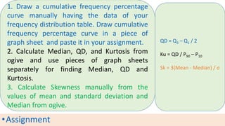 •Assignment
1. Draw a cumulative frequency percentage
curve manually having the data of your
frequency distribution table. Draw cumulative
frequency percentage curve in a piece of
graph sheet and paste it in your assignment.
2. Calculate Median, QD, and Kurtosis from
ogive and use pieces of graph sheets
separately for finding Median, QD and
Kurtosis.
3. Calculate Skewness manually from the
values of mean and standard deviation and
Median from ogive.
QD = Q3 – Q1 / 2
Ku = QD / P90 – P10
Sk = 3(Mean - Median) / σ
 