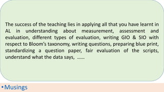 •Musings
The success of the teaching lies in applying all that you have learnt in
AL in understanding about measurement, assessment and
evaluation, different types of evaluation, writing GIO & SIO with
respect to Bloom’s taxonomy, writing questions, preparing blue print,
standardizing a question paper, fair evaluation of the scripts,
understand what the data says, ……
 