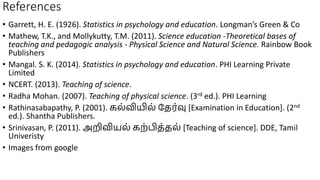 References
• Garrett, H. E. (1926). Statistics in psychology and education. Longman’s Green & Co
• Mathew, T.K., and Mollykutty, T.M. (2011). Science education -Theoretical bases of
teaching and pedagogic analysis - Physical Science and Natural Science. Rainbow Book
Publishers
• Mangal. S. K. (2014). Statistics in psychology and education. PHI Learning Private
Limited
• NCERT. (2013). Teaching of science.
• Radha Mohan. (2007). Teaching of physical science. (3rd ed.). PHI Learning
• Rathinasabapathy, P. (2001). கல்வியில் தேர்வு [Examination in Education]. (2nd
ed.). Shantha Publishers.
• Srinivasan, P. (2011). அறிவியல் கற்பிே்ேல் [Teaching of science]. DDE, Tamil
Univeristy
• Images from google
 